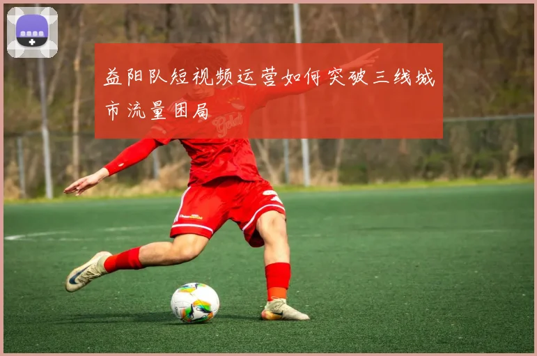 益阳队短视频运营如何突破三线城市流量困局
