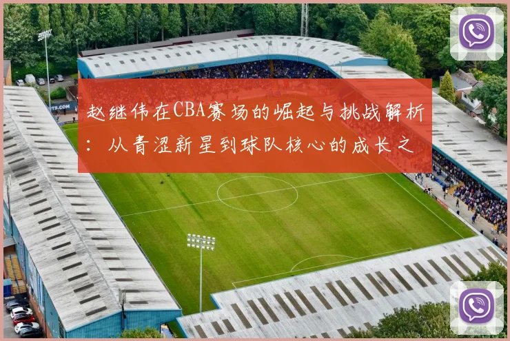 赵继伟在CBA赛场的崛起与挑战解析：从青涩新星到球队核心的成长之路