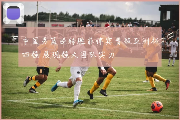 中国男篮逆转胜菲律宾晋级亚洲杯四强 展现强大团队实力