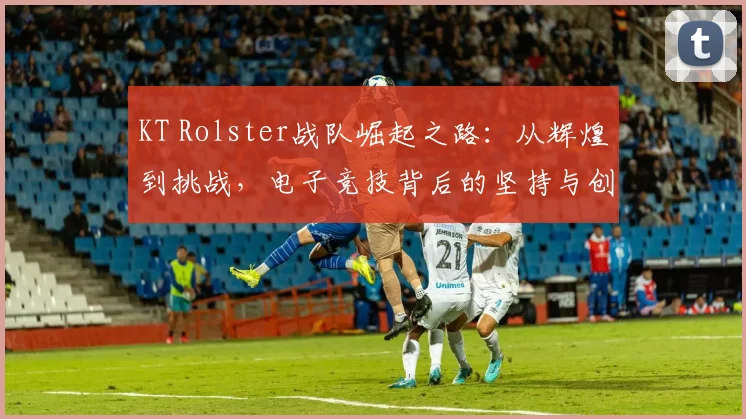 KT Rolster战队崛起之路：从辉煌到挑战，电子竞技背后的坚持与创新