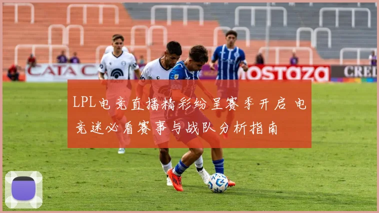 LPL电竞直播精彩纷呈赛季开启 电竞迷必看赛事与战队分析指南