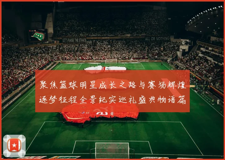 聚焦篮球明星成长之路与赛场辉煌逐梦征程全景纪实巡礼盛典物语篇章