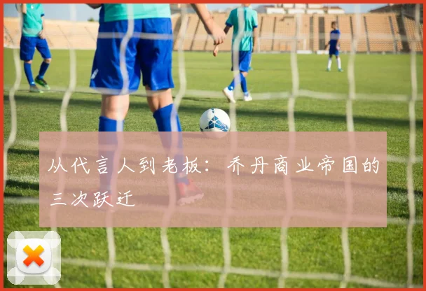 从代言人到老板：乔丹商业帝国的三次跃迁