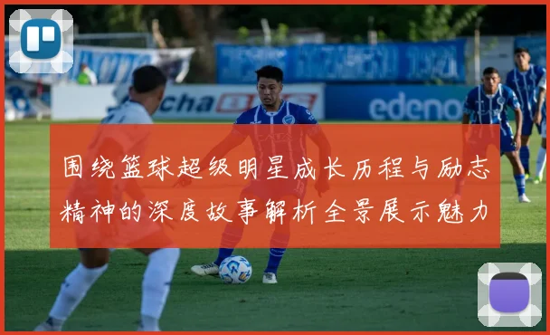 围绕篮球超级明星成长历程与励志精神的深度故事解析全景展示魅力