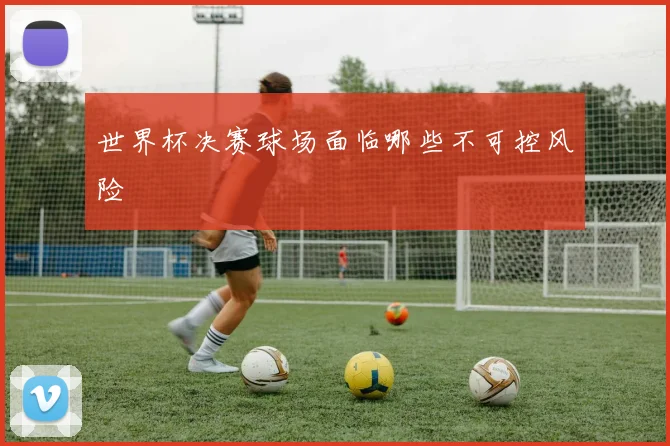世界杯决赛球场面临哪些不可控风险