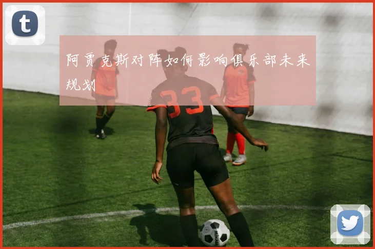 阿贾克斯对阵如何影响俱乐部未来规划