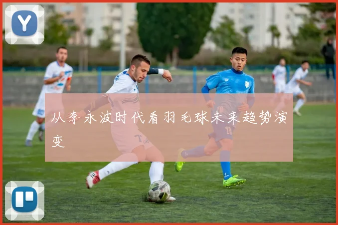从李永波时代看羽毛球未来趋势演变