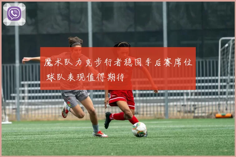 魔术队力克步行者稳固季后赛席位 球队表现值得期待